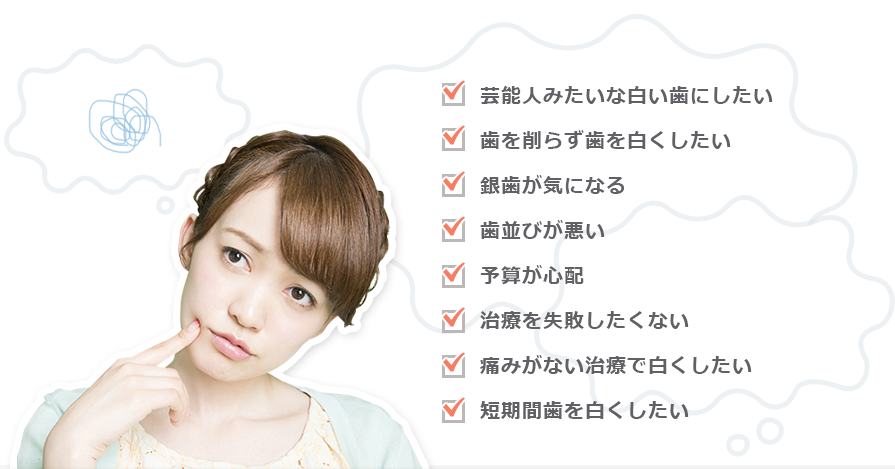 白い歯にしたい 歯を削らず歯を白くしたい 銀歯が気になる 歯並びが悪い 予算が心配 治療を失敗したくない 痛みがない治療で白くしたい 短期間歯を白くしたい