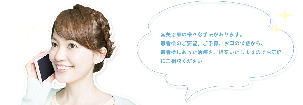 審美治療は様々な手法があります。患者様のご要望、ご予算、お口の状態から、患者様にあった治療をご提案いたしますのでお気軽にご相談ください